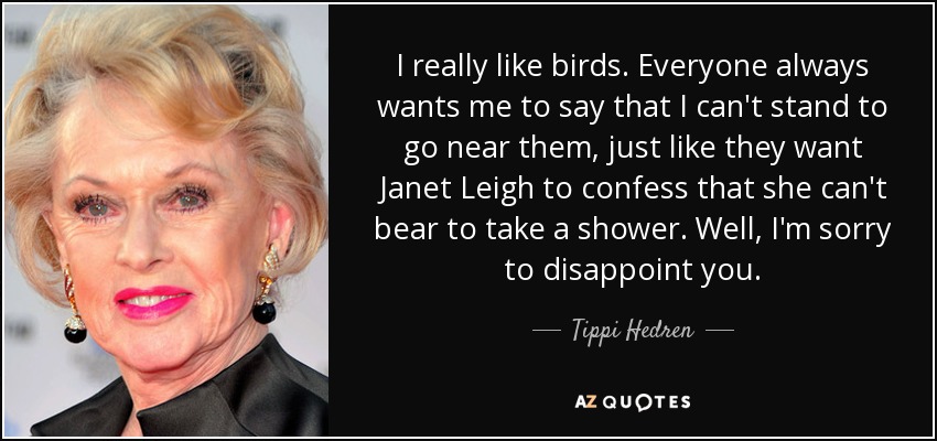 I really like birds. Everyone always wants me to say that I can't stand to go near them, just like they want Janet Leigh to confess that she can't bear to take a shower. Well, I'm sorry to disappoint you. - Tippi Hedren