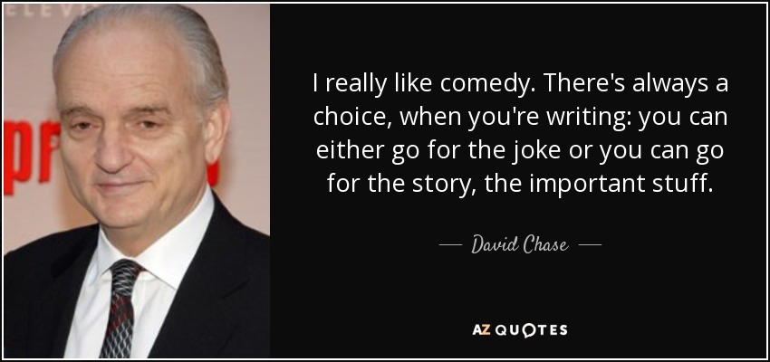 I really like comedy. There's always a choice, when you're writing: you can either go for the joke or you can go for the story, the important stuff. - David Chase