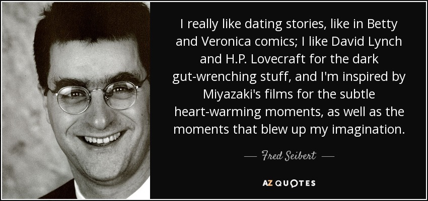 I really like dating stories, like in Betty and Veronica comics; I like David Lynch and H.P. Lovecraft for the dark gut-wrenching stuff, and I'm inspired by Miyazaki's films for the subtle heart-warming moments, as well as the moments that blew up my imagination. - Fred Seibert