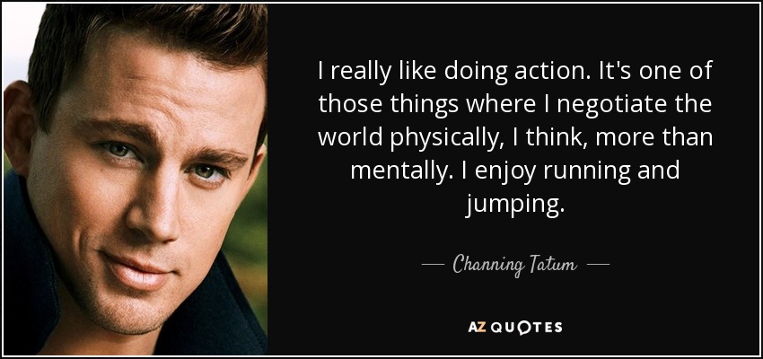 I really like doing action. It's one of those things where I negotiate the world physically, I think, more than mentally. I enjoy running and jumping. - Channing Tatum