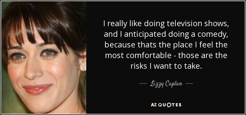 I really like doing television shows, and I anticipated doing a comedy, because thats the place I feel the most comfortable - those are the risks I want to take. - Lizzy Caplan