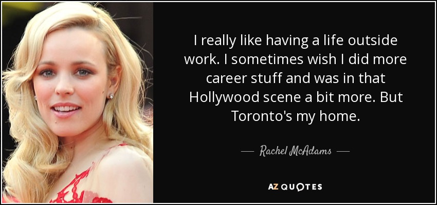 I really like having a life outside work. I sometimes wish I did more career stuff and was in that Hollywood scene a bit more. But Toronto's my home. - Rachel McAdams