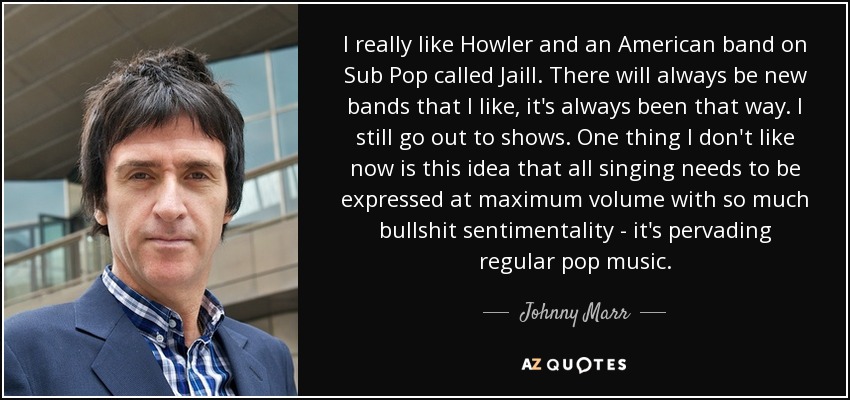 I really like Howler and an American band on Sub Pop called Jaill. There will always be new bands that I like, it's always been that way. I still go out to shows. One thing I don't like now is this idea that all singing needs to be expressed at maximum volume with so much bullshit sentimentality - it's pervading regular pop music. - Johnny Marr