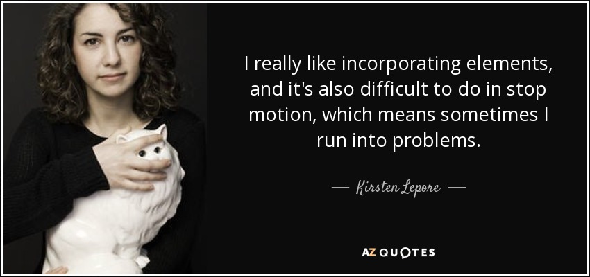 I really like incorporating elements, and it's also difficult to do in stop motion, which means sometimes I run into problems. - Kirsten Lepore