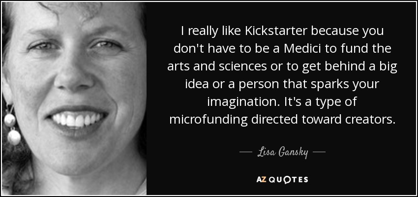 I really like Kickstarter because you don't have to be a Medici to fund the arts and sciences or to get behind a big idea or a person that sparks your imagination. It's a type of microfunding directed toward creators. - Lisa Gansky