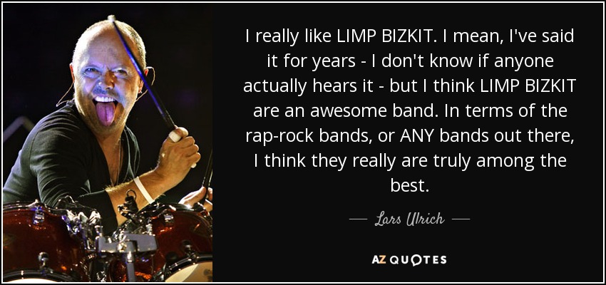 I really like LIMP BIZKIT. I mean, I've said it for years - I don't know if anyone actually hears it - but I think LIMP BIZKIT are an awesome band. In terms of the rap-rock bands, or ANY bands out there, I think they really are truly among the best. - Lars Ulrich