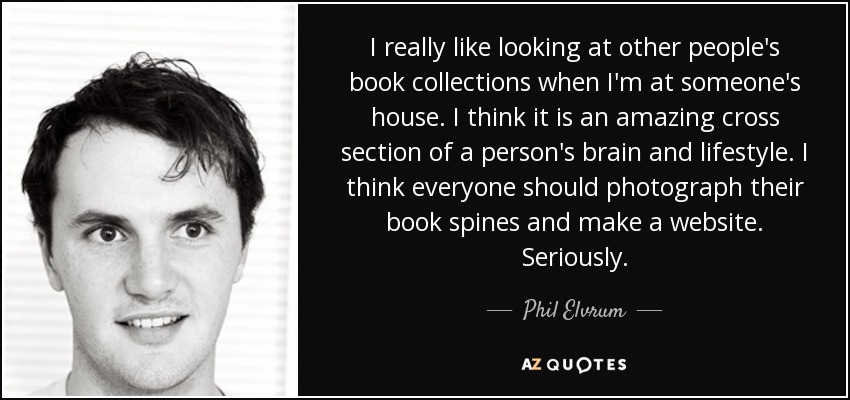 I really like looking at other people's book collections when I'm at someone's house. I think it is an amazing cross section of a person's brain and lifestyle. I think everyone should photograph their book spines and make a website. Seriously. - Phil Elvrum