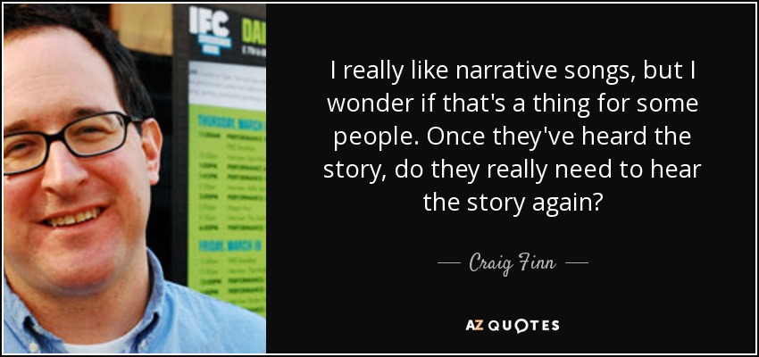I really like narrative songs, but I wonder if that's a thing for some people. Once they've heard the story, do they really need to hear the story again? - Craig Finn