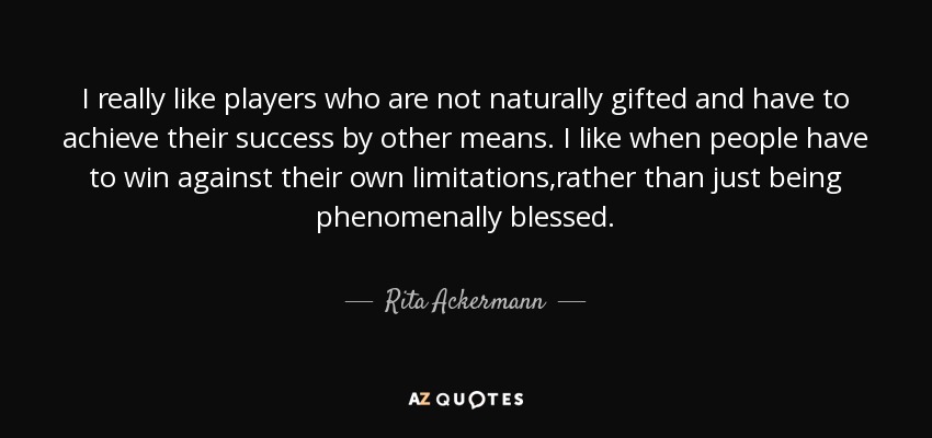 I really like players who are not naturally gifted and have to achieve their success by other means. I like when people have to win against their own limitations,rather than just being phenomenally blessed. - Rita Ackermann