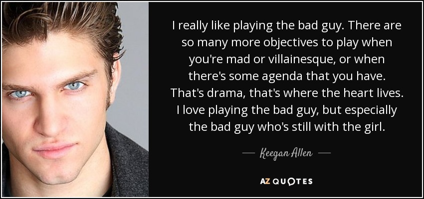 I really like playing the bad guy. There are so many more objectives to play when you're mad or villainesque, or when there's some agenda that you have. That's drama, that's where the heart lives. I love playing the bad guy, but especially the bad guy who's still with the girl. - Keegan Allen