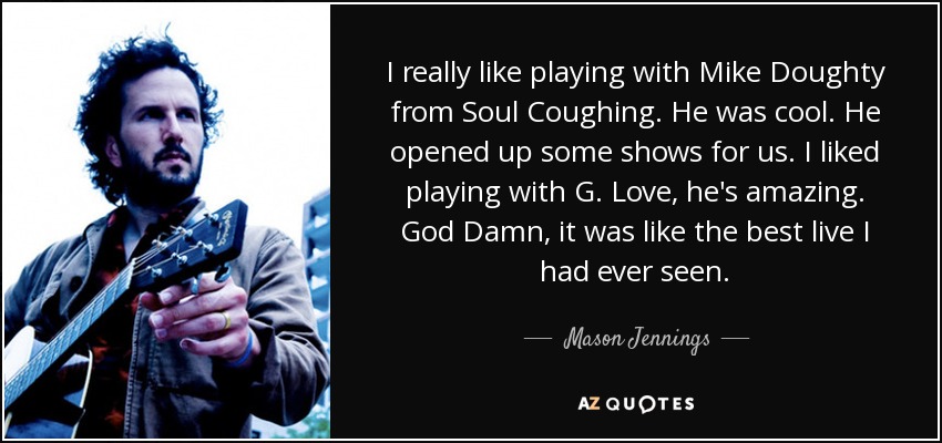 I really like playing with Mike Doughty from Soul Coughing. He was cool. He opened up some shows for us. I liked playing with G. Love, he's amazing. God Damn, it was like the best live I had ever seen. - Mason Jennings