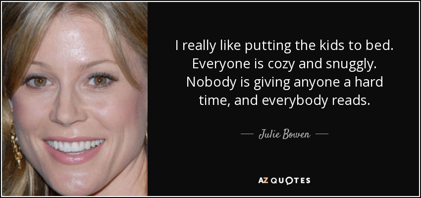 I really like putting the kids to bed. Everyone is cozy and snuggly. Nobody is giving anyone a hard time, and everybody reads. - Julie Bowen