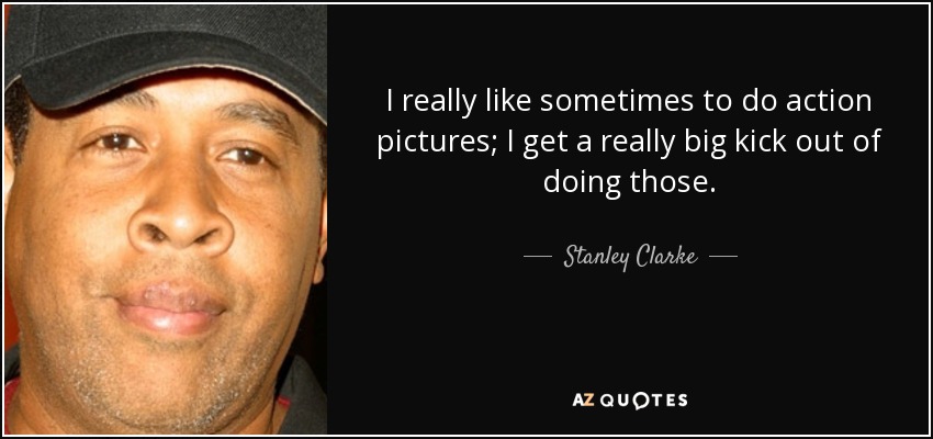 I really like sometimes to do action pictures; I get a really big kick out of doing those. - Stanley Clarke