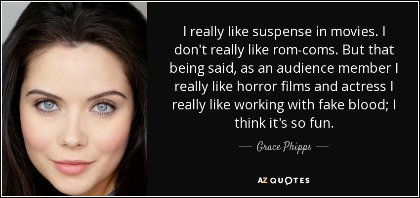 I really like suspense in movies. I don't really like rom-coms. But that being said, as an audience member I really like horror films and actress I really like working with fake blood; I think it's so fun. - Grace Phipps