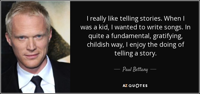 I really like telling stories. When I was a kid, I wanted to write songs. In quite a fundamental, gratifying, childish way, I enjoy the doing of telling a story. - Paul Bettany