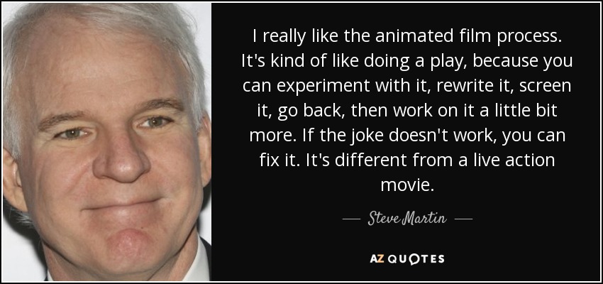 I really like the animated film process. It's kind of like doing a play, because you can experiment with it, rewrite it, screen it, go back, then work on it a little bit more. If the joke doesn't work, you can fix it. It's different from a live action movie. - Steve Martin