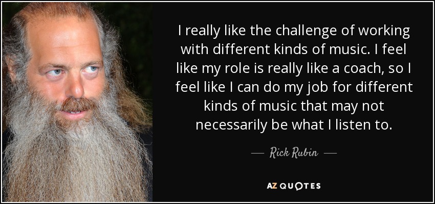 I really like the challenge of working with different kinds of music. I feel like my role is really like a coach, so I feel like I can do my job for different kinds of music that may not necessarily be what I listen to. - Rick Rubin
