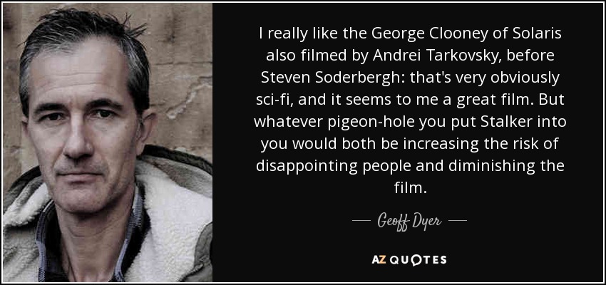 I really like the George Clooney of Solaris also filmed by Andrei Tarkovsky, before Steven Soderbergh: that's very obviously sci-fi, and it seems to me a great film. But whatever pigeon-hole you put Stalker into you would both be increasing the risk of disappointing people and diminishing the film. - Geoff Dyer