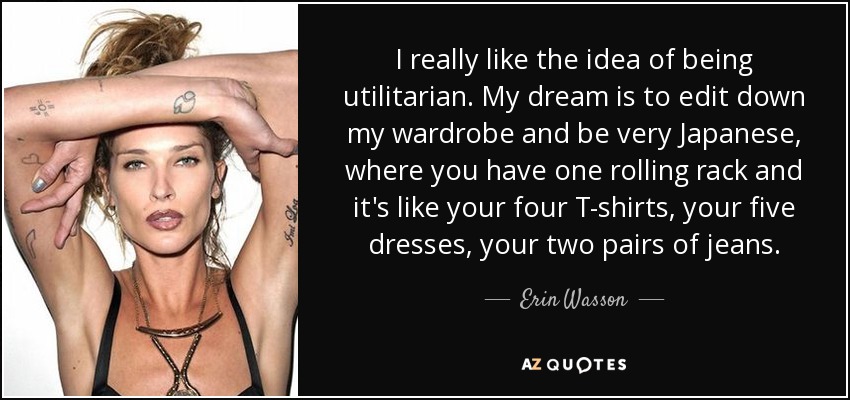 I really like the idea of being utilitarian. My dream is to edit down my wardrobe and be very Japanese, where you have one rolling rack and it's like your four T-shirts, your five dresses, your two pairs of jeans. - Erin Wasson