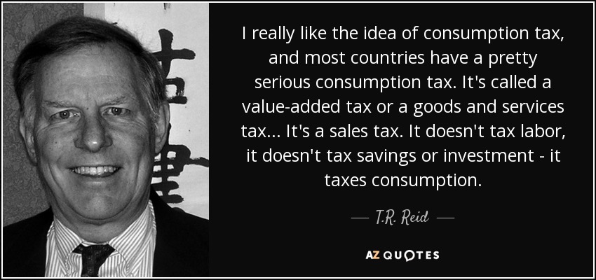 I really like the idea of consumption tax, and most countries have a pretty serious consumption tax. It's called a value-added tax or a goods and services tax ... It's a sales tax. It doesn't tax labor, it doesn't tax savings or investment - it taxes consumption. - T.R. Reid