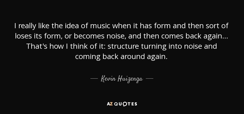 I really like the idea of music when it has form and then sort of loses its form, or becomes noise, and then comes back again... That's how I think of it: structure turning into noise and coming back around again. - Kevin Huizenga