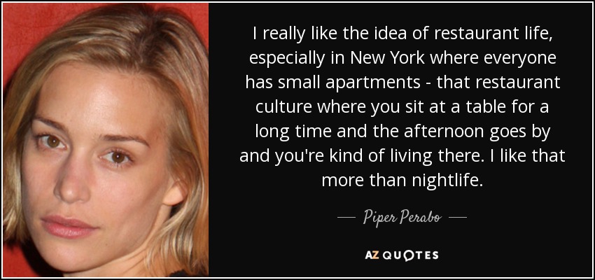 I really like the idea of restaurant life, especially in New York where everyone has small apartments - that restaurant culture where you sit at a table for a long time and the afternoon goes by and you're kind of living there. I like that more than nightlife. - Piper Perabo