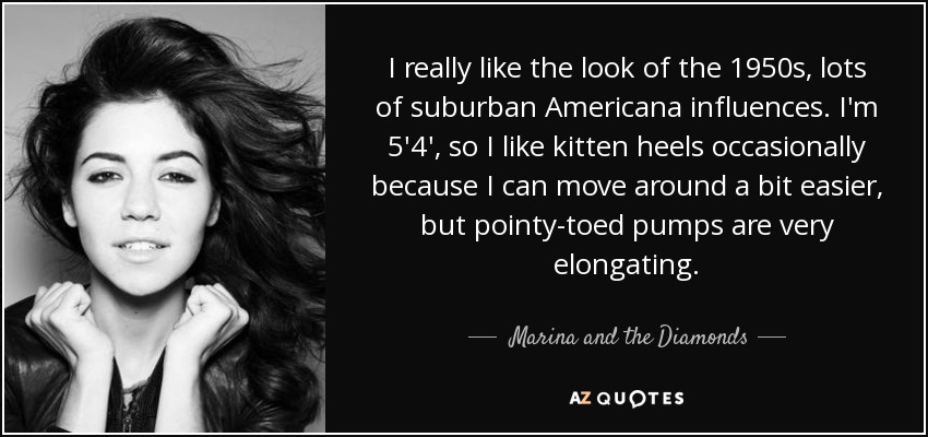 I really like the look of the 1950s, lots of suburban Americana influences. I'm 5'4', so I like kitten heels occasionally because I can move around a bit easier, but pointy-toed pumps are very elongating. - Marina and the Diamonds