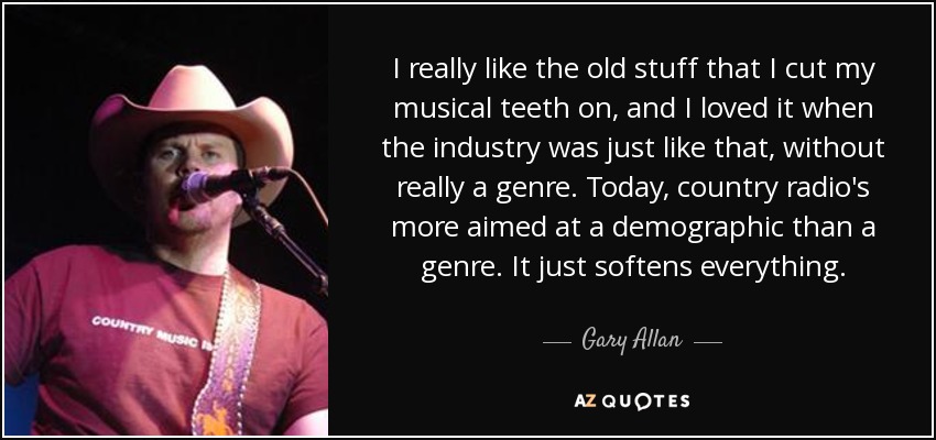 I really like the old stuff that I cut my musical teeth on, and I loved it when the industry was just like that, without really a genre. Today, country radio's more aimed at a demographic than a genre. It just softens everything. - Gary Allan