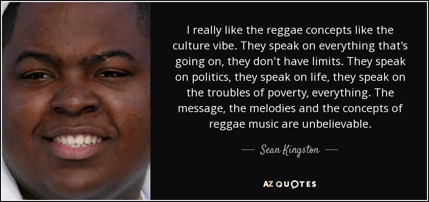 I really like the reggae concepts like the culture vibe. They speak on everything that's going on, they don't have limits. They speak on politics, they speak on life, they speak on the troubles of poverty, everything. The message, the melodies and the concepts of reggae music are unbelievable. - Sean Kingston