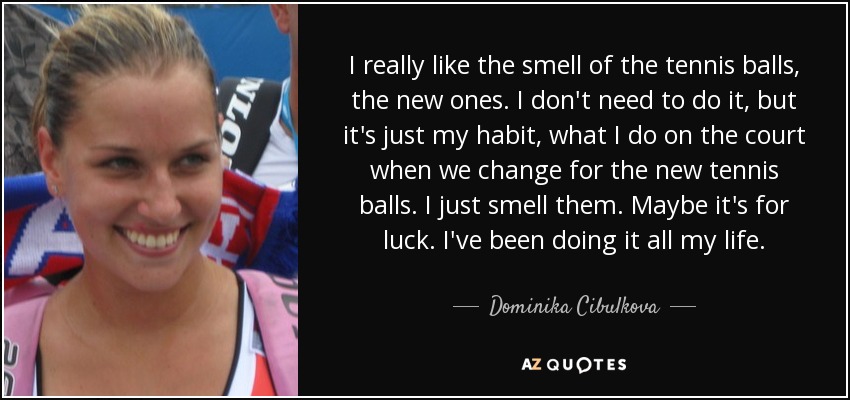 I really like the smell of the tennis balls, the new ones. I don't need to do it, but it's just my habit, what I do on the court when we change for the new tennis balls. I just smell them. Maybe it's for luck. I've been doing it all my life. - Dominika Cibulkova