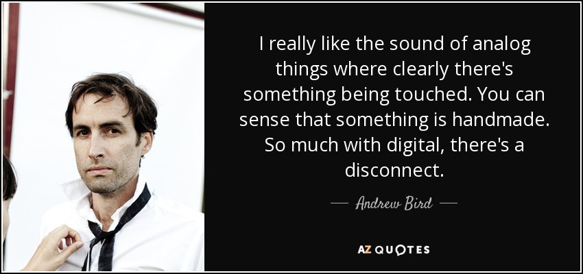 I really like the sound of analog things where clearly there's something being touched. You can sense that something is handmade. So much with digital, there's a disconnect. - Andrew Bird