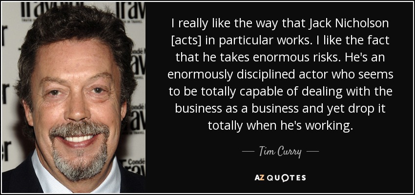 I really like the way that Jack Nicholson [acts] in particular works. I like the fact that he takes enormous risks. He's an enormously disciplined actor who seems to be totally capable of dealing with the business as a business and yet drop it totally when he's working. - Tim Curry
