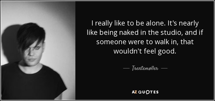 I really like to be alone. It's nearly like being naked in the studio, and if someone were to walk in, that wouldn't feel good. - Trentemøller