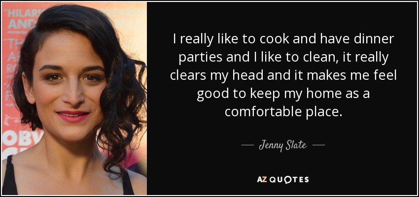 I really like to cook and have dinner parties and I like to clean, it really clears my head and it makes me feel good to keep my home as a comfortable place. - Jenny Slate