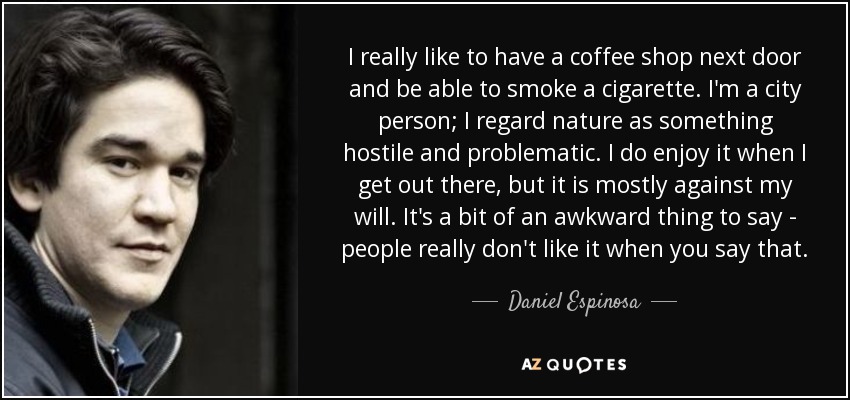 I really like to have a coffee shop next door and be able to smoke a cigarette. I'm a city person; I regard nature as something hostile and problematic. I do enjoy it when I get out there, but it is mostly against my will. It's a bit of an awkward thing to say - people really don't like it when you say that. - Daniel Espinosa