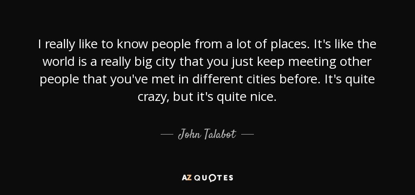I really like to know people from a lot of places. It's like the world is a really big city that you just keep meeting other people that you've met in different cities before. It's quite crazy, but it's quite nice. - John Talabot