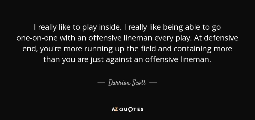 I really like to play inside. I really like being able to go one-on-one with an offensive lineman every play. At defensive end, you're more running up the field and containing more than you are just against an offensive lineman. - Darrion Scott