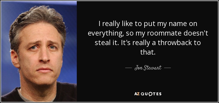 I really like to put my name on everything, so my roommate doesn't steal it. It's really a throwback to that. - Jon Stewart
