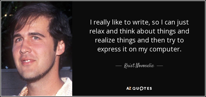 I really like to write, so I can just relax and think about things and realize things and then try to express it on my computer. - Krist Novoselic