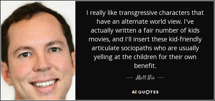 I really like transgressive characters that have an alternate world view. I've actually written a fair number of kids movies, and I'll insert these kid-friendly articulate sociopaths who are usually yelling at the children for their own benefit. - Matt Nix