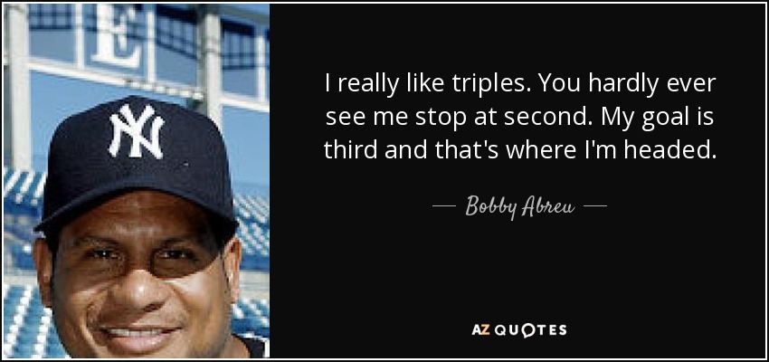 I really like triples. You hardly ever see me stop at second. My goal is third and that's where I'm headed. - Bobby Abreu