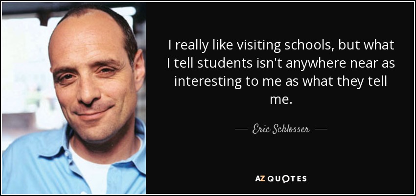 I really like visiting schools, but what I tell students isn't anywhere near as interesting to me as what they tell me. - Eric Schlosser