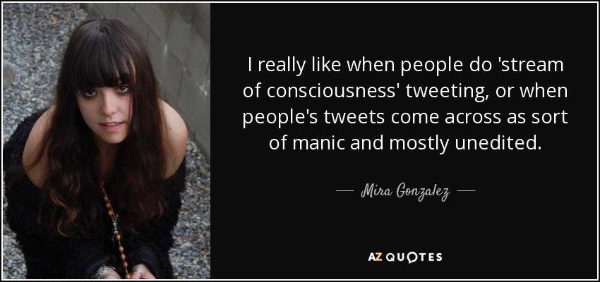 I really like when people do 'stream of consciousness' tweeting, or when people's tweets come across as sort of manic and mostly unedited. - Mira Gonzalez
