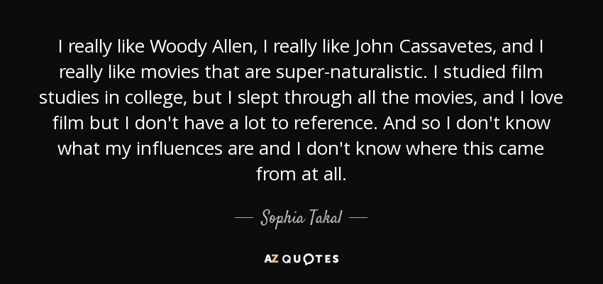 I really like Woody Allen, I really like John Cassavetes, and I really like movies that are super-naturalistic. I studied film studies in college, but I slept through all the movies, and I love film but I don't have a lot to reference. And so I don't know what my influences are and I don't know where this came from at all. - Sophia Takal
