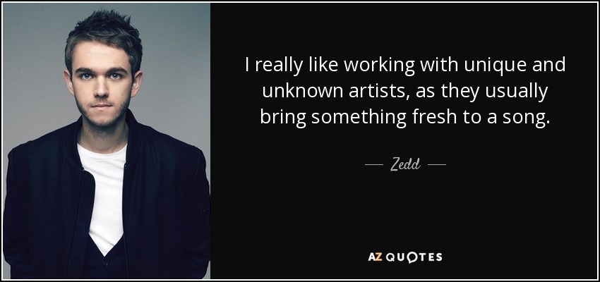 I really like working with unique and unknown artists, as they usually bring something fresh to a song. - Zedd