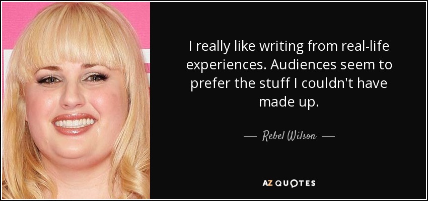 I really like writing from real-life experiences. Audiences seem to prefer the stuff I couldn't have made up. - Rebel Wilson
