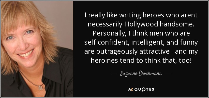 I really like writing heroes who arent necessarily Hollywood handsome. Personally, I think men who are self-confident, intelligent, and funny are outrageously attractive - and my heroines tend to think that, too! - Suzanne Brockmann