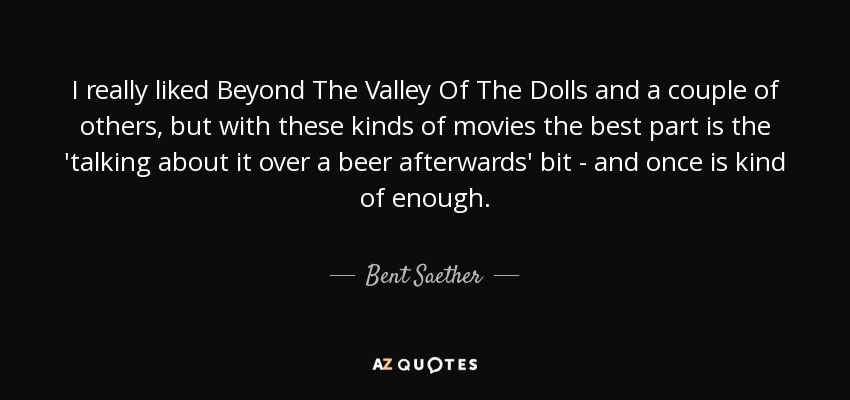 I really liked Beyond The Valley Of The Dolls and a couple of others, but with these kinds of movies the best part is the 'talking about it over a beer afterwards' bit - and once is kind of enough. - Bent Saether