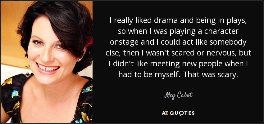 I really liked drama and being in plays, so when I was playing a character onstage and I could act like somebody else, then I wasn't scared or nervous, but I didn't like meeting new people when I had to be myself. That was scary. - Meg Cabot