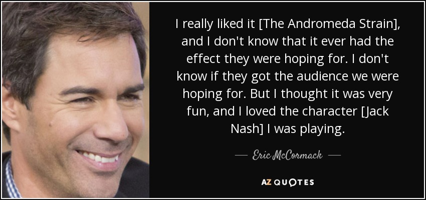 I really liked it [The Andromeda Strain], and I don't know that it ever had the effect they were hoping for. I don't know if they got the audience we were hoping for. But I thought it was very fun, and I loved the character [Jack Nash] I was playing. - Eric McCormack